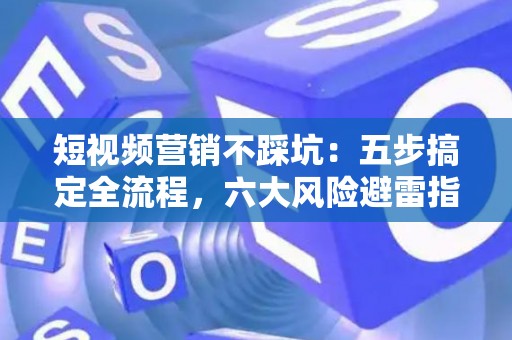 短视频营销不踩坑：五步搞定全流程，六大风险避雷指南